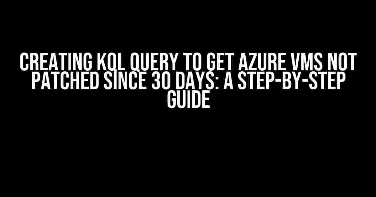 Creating KQL Query to Get Azure VMs Not Patched Since 30 Days: A Step-by-Step Guide