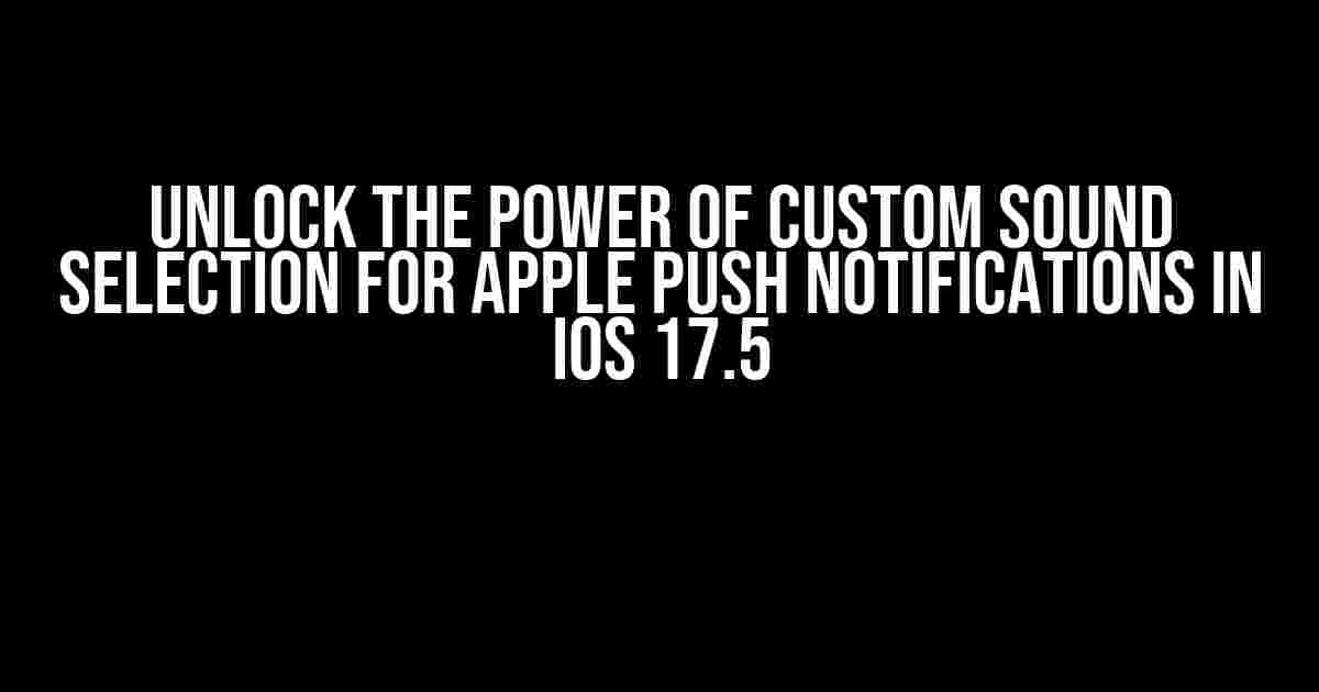 Unlock the Power of Custom Sound Selection for Apple Push Notifications in iOS 17.5